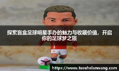 探索盲盒足球明星手办的魅力与收藏价值，开启你的足球梦之旅